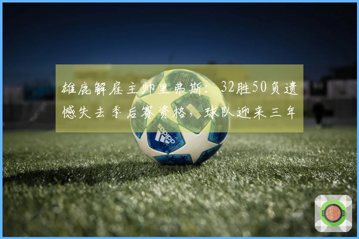 雄鹿解雇主帅里弗斯：32胜50负遗憾失去季后赛资格，球队迎来三年内第三次更换教练