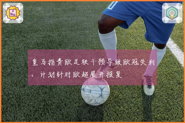 皇马指责欧足联干预导致欧冠失利，计划针对欧超展开报复