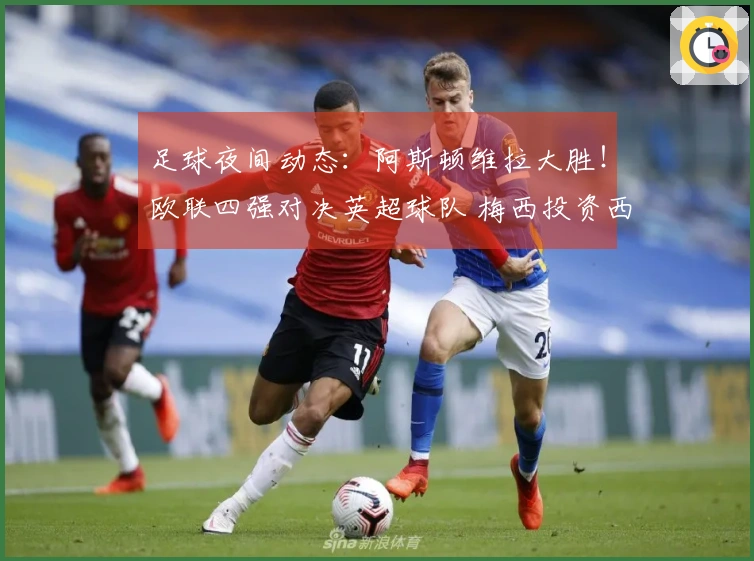足球夜间动态：阿斯顿维拉大胜！欧联四强对决英超球队 梅西投资西班牙俱乐部