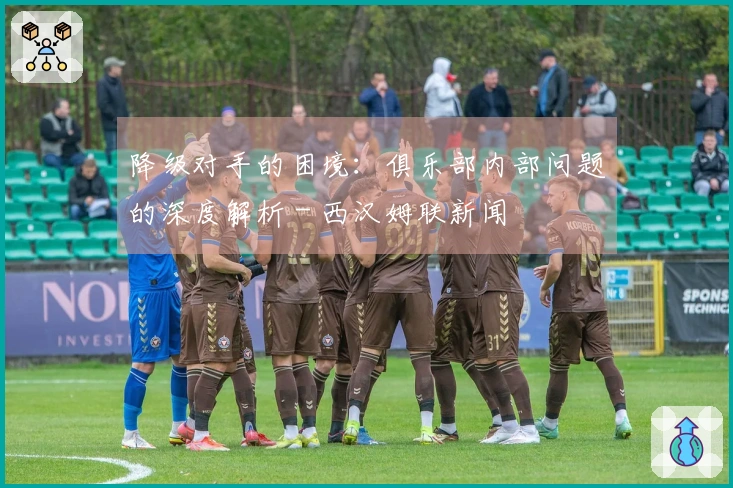 降级对手的困境：俱乐部内部问题的深度解析 - 西汉姆联新闻