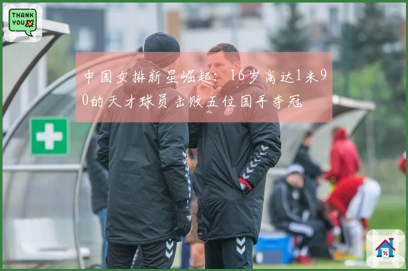 中国女排新星崛起：16岁高达1米90的天才球员击败五位国手夺冠