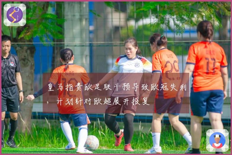 皇马指责欧足联干预导致欧冠失利，计划针对欧超展开报复