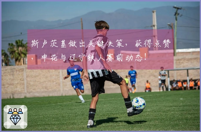斯卢茨基做出关键决策，获得点赞，申花与辽宁铁人赛前动态！