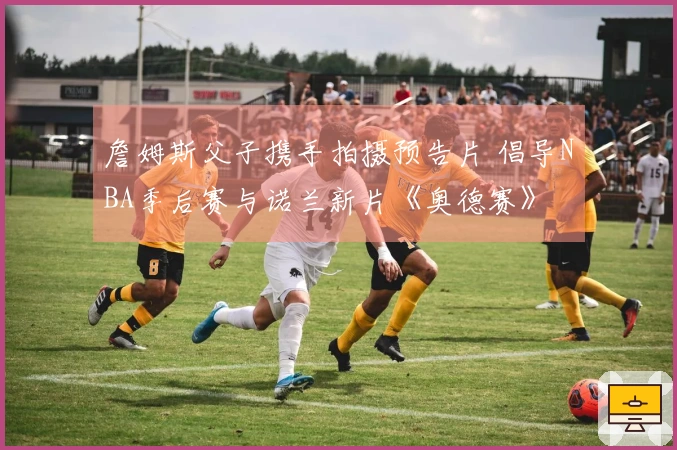 詹姆斯父子携手拍摄预告片 倡导NBA季后赛与诺兰新片《奥德赛》
